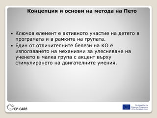 Концепция и основи на метода на Пето
 Ключов елемент е активното участие на детето в
програмата и в рамките на групата.
 Един от отличителните белези на КО е
използването на механизми за улесняване на
ученето в малка група с акцент върху
стимулирането на двигателните умения.
 