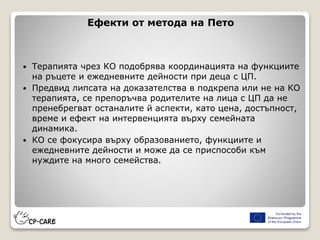 Ефекти от метода на Пето
 Терапията чрез КО подобрява координацията на функциите
на ръцете и ежедневните дейности при деца с ЦП.
 Предвид липсата на доказателства в подкрепа или не на КО
терапията, се препоръчва родителите на лица с ЦП да не
пренебрегват останалите й аспекти, като цена, достъпност,
време и ефект на интервенцията върху семейната
динамика.
 КО се фокусира върху образованието, функциите и
ежедневните дейности и може да се приспособи към
нуждите на много семейства.
 