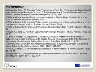 Източници
 Fernández Rego, FJ. Métodos Vojta, Feldenkrais y Peto. En: Programas de Rehabilitación
para pacientes con Parálisis Cerebral. C Suarez-Serrano y A Gomez-Conesa, editores.
Madrid: Asociación Española de Fisioterapeutas. 2018, 19-27.
 Vojta V. Alteraciones motoras cerebrales infantiles. Diagnóstico y tratamiento precoz.
2da. ed. Madrid: Ediciones Morata; 2005.
 Vojta V, Peters A. El principio Vojta: Juegos musculares en la locomoción refleja y en la
ontogénesis motora. Madrid: Springer-Verlag Ibérica; 1995.
 Vojta V, Schweizer E. El descubrimiento de la motricidad ideal. Madrid: Ediciones Morata;
2011.
 Bauer H, Appaji G, Mundt D. Vojta Neurophysiologic Therapy. Indian J Pediatr. 1992; 59:
37-51.
 Kanda T, Pidcock FS, Hayakawa K, Yamori Y, Shikata Y. Motor outcome differences
between two groups of children with spastic diplegia who received different intensities of
early onset physiotherapy followed for 5 years. Brain Dev. 2004; 26: 118-26.
 Buchanan PA, Ulrich BD. The Feldenkrais Method®: A Dynamic Approach to Changing
Motor Behavior, Res Q Exerc Sport. 2001; 72(4): 315-323.
 Ives JC, Shelley GA. The Feldenkrais Method® in rehabilitation: a review. WORK. 1998;
11: 75-90.
 Oppenheim WL. Complementary and alternative methods in cerebral palsy. Dev Med
Child Neurol. 2009; 51(4): 122-129.
 