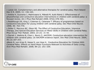  Liptak GS. Complementary and alternative therapies for cerebral palsy. Ment Retard
Dev D R. 2005; 11: 156-163.
 Anttila H, Suoranta J, Malmivaara A, Mäkelä M, Autti-Rämö I: Effectiveness of
physiotherapy and conductive education interventions in children with cerebral palsy: a
focused review. Am J Phys Med Rehabil 2008; 87(6):478–501.
 Reddihough DS, King J, Coleman G, Catanase T. Efficacy of programmes based on
Conductive Education for young children with cerebral palsy. Dev Med Child Neurol.
1998; 40: 763-770.
 Stiller C, Marcoux BC, Olson RE. The Effect of Conductive Education, Intensive
Therapy, and Special Education Services on Motor Skills in Children with Cerebral Palsy.
Phys Occup Ther Pediatr. 2003; 23 (3): 31-50.
 Darrah J, Watkins B, Chen L, Bonin C; AACPDM. Conductive education intervention for
children with cerebral palsy: an AACPDM evidence report. Dev Med Child Neurol. 2004;
46 (3):187-203.
Blank R, von Kries R, Hesse S, von Voss H. Conductive Education for Children With
Cerebral Palsy: Effects on Hand Motor Functions Relevant to Activities of Daily Living.
Arch Phys Med Rehabil. 2008; 89 (2): 251–259.
 