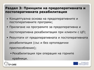  Концептуална основа на предоперативните и
постоперативните програми;
 Прилагане на програмите за предоперативна и
постоперативна рехабилитация при клиенти с ЦП;
 Резултати от предоперативната и постоперативната
рехабилитация (със и без ортопедични
приспособления);
 Рехабилитация при операция на горните
крайници.
Раздел 3: Принципи на предоперативната и
постоперативната рехабилитация
 