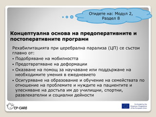 Концептуална основа на предоперативните и
постоперативните програми
Рехабилитацията при церебрална парализа (ЦП) се състои
главно от:
 Подобряване на мобилността
 Предотвратяване на деформации
 Оказване на помощ за научаване или поддържане на
необходимите умения в ежедневието
 Осигуряване на образование и обучение на семействата по
отношение на проблемите и нуждите на пациентите и
улесняване на достъпа им до училищни, спортни,
развлекателни и социални дейности
Отидете на: Модул 2,
Раздел 8
 