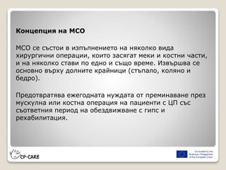 Концепция на МСО
МСО се състои в изпълнението на няколко вида
хирургични операции, които засягат меки и костни части,
и на няколко стави по едно и също време. Извършва се
основно върху долните крайници (стъпало, коляно и
бедро).
Предотвратява ежегодната нуждата от преминаване през
мускулна или костна операция на пациенти с ЦП със
съответния период на обездвижване с гипс и
рехабилитация.
 