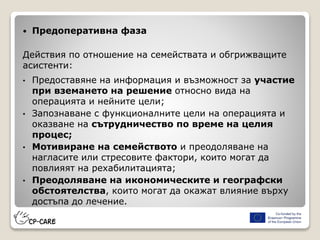  Предоперативна фаза
Действия по отношение на семействата и обгрижващите
асистенти:
• Предоставяне на информация и възможност за участие
при вземането на решение относно вида на
операцията и нейните цели;
• Запознаване с функционалните цели на операцията и
оказване на сътрудничество по време на целия
процес;
• Мотивиране на семейството и преодоляване на
нагласите или стресовите фактори, които могат да
повлияят на рехабилитацията;
• Преодоляване на икономическите и географски
обстоятелства, които могат да окажат влияние върху
достъпа до лечение.
 