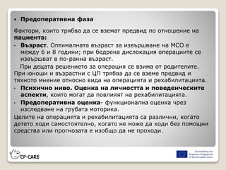  Предоперативна фаза
Фактори, които трябва да се вземат предвид по отношение на
пациента:
• Възраст. Оптималната възраст за извършване на МСО е
между 6 и 8 години; при бедрена дислокация операциите се
извършват в по-ранна възраст.
При децата решението за операция се взима от родителите.
При юноши и възрастни с ЦП трябва да се вземе предвид и
тяхното мнение относно вида на операцията и рехабилитацията.
• Психично ниво. Оценка на личността и поведенческите
аспекти, които могат да повлияят на рехабилитацията.
• Предоперативна оценка- функционална оценка чрез
изследване на грубата моторика.
Целите на операцията и рехабилитацията са различни, когато
детето ходи самостоятелно, когато не може да ходи без помощни
средства или прогнозата е изобщо да не проходи.
 
