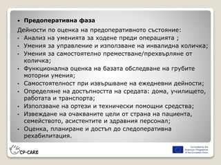  Предоперативна фаза
Дейности по оценка на предоперативното състояние:
• Анализ на уменията за ходене преди операцията ;
• Умения за управление и използване на инвалидна количка;
• Умения за самостоятелно преместване/прехвърляне от
количка;
• Функционална оценка на базата обследване на грубите
моторни умения;
• Самостоятелност при извършване на ежедневни дейности;
• Определяне на достъпността на средата: дома, училището,
работата и транспорта;
• Използване на ортези и технически помощни средства;
• Извеждане на очакваните цели от страна на пациента,
семейството, асистентите и здравния персонал;
• Оценка, планиране и достъп до следоперативна
рехабилитация.
 