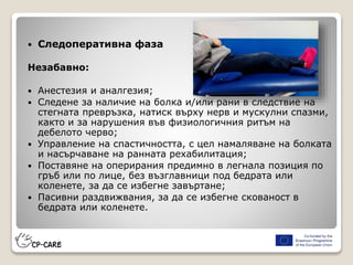  Следоперативна фаза
Незабавно:
 Анестезия и аналгезия;
 Следене за наличие на болка и/или рани в следствие на
стегната превръзка, натиск върху нерв и мускулни спазми,
както и за нарушения във физиологичния ритъм на
дебелото черво;
 Управление на спастичността, с цел намаляване на болката
и насърчаване на ранната рехабилитация;
 Поставяне на оперирания предимно в легнала позиция по
гръб или по лице, без възглавници под бедрата или
коленете, за да се избегне завъртане;
 Пасивни раздвижвания, за да се избегне скованост в
бедрата или коленете.
 