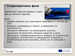  Следоперативна фаза
Болничният престой варира от един
ден до няколко седмици.
Цели:
 Правете активни или асистирани трансфери от леглото до
стол.
 Въведете натоварване с тежест, в зависимост от
поносимостта.
 Осигурете мобилност на инвалидната количка.
 Преценете техническите помощни средства в дома.
 Общувайте с професионалистите в средата на пациента за
докладване на аспектите от извършените операции и
рехабилитационната програма, която ще се извършва в
дома.
 