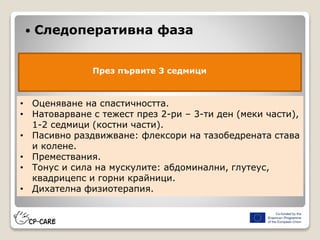  Следоперативна фаза
През първите 3 седмици
• Оценяване на спастичността.
• Натоварване с тежест през 2-ри – 3-ти ден (меки части),
1-2 седмици (костни части).
• Пасивно раздвижване: флексори на тазобедрената става
и колене.
• Премествания.
• Тонус и сила на мускулите: абдоминални, глутеус,
квадрицепс и горни крайници.
• Дихателна физиотерапия.
 