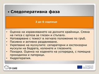  Следоперативна фаза
3 до 6 седмици
• Оценка на изравняването на долните крайници. Смяна
на гипса с ортеза за глезен и стъпало.
• Натоварване с тежест в легнало положение по гръб.
• Пасивно и активно раздвижване.
• Укрепване на мускулите: сепараторни и екстензорни
мускули на бедрата, коленете и глезените.
• Походка. Оценка на ходенето на успоредка, с помощна
проходилка и патерици.
• Хидротерапия.
 