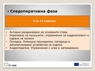  Следоперативна фаза
7 до 12 седмици
• Активно раздвижване на основните стави
• Укрепване на мускулите: упражнения за издръжливост и
каране на колело
• Походка. Помощна проходилка, патерици и
автоматизирани устройства за ходене.
• Хидротерапия. Упражнения с игри и натоварване.
 