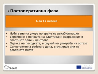  Постоперативна фаза
6 до 12 месеца
• Избягване на умора по време на рехабилитация
• Укрепване с помощта на адаптирани съоръжения в
спортните зали и центрове
• Оценка на походката, в случай на употреба на ортеза
• Самостоятелна работа у дома, в училище или на
работното място
 