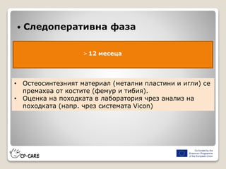  Следоперативна фаза
> 12 месеца
• Остеосинтезният материал (метални пластини и игли) се
премахва от костите (фемур и тибия).
• Оценка на походката в лаборатория чрез анализ на
походката (напр. чрез системата Vicon)
 