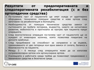 Резултати от предоперативната и
следоперативната рехабилитация (с и без
ортопедични средства)
 По-голямата част от пациентите ще имат нужда от адаптирано
оборудване, технически помощни средства и нова ортеза след
започване на рехабилитация в болницата.
 Необходимостта от помощни технически средства зависи от
състоянието на грубата моторика, възрастта, нивото на когнитивно
развитие, мобилността и прогнозата за прогрес при пациента преди
операцията.
 След многостепенна операция по-голяма част от пациентите ще се
нуждаят от инвалидна количка, която позволява повдигане на
долните крайници.
 След придобиване на способност за изправяне и за вървеж,
преминаването от две патерици към една зависи от силата, баланса и
безопасността на пациента.
 Между 3 - 6 месеца след операцията може да се използва
супрамалеоларна ортеза или артикулирана ортеза.
 Училищната и работната среда трябва да позволяват предвижване с
технически средства в безопасна среда.
 