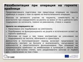 Рехабилитация при операция на горните
крайници
Предоперативната подготовка при предстояща операция на горните
крайници е сходна с тази по време на многостепенните операции.
Изисква се активното участие на пациента, семейството му и
асистентите при определянето на ролята на всеки от тях в дейности като
поддържане на хигиената, пазене на равновесие, стоене и ходене.
Целите на операцията са:
 Намаляване или подобряване на симптомите;
 Подобряване на функционирането на ръцете и естетическия аспект на
горните крайници;
 Използва се също и при тежки контрактури за улесняване на
поддържането на чистота, обличането и транспорта.
Дейностите в постоперативният период включват предпазване на
крайниците, контрол на болката и възпалението, насърчаване на
мобилността и самостоятелното функциониране. При операция на
предмишницата крайникът се имобилизира в супинация с лакътя във
възможно най-голяма степен, като раздвижването започва от първия
ден, с изключение на тази става.
 