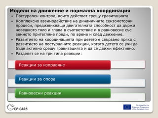 Модели на движение и нормална координация
 Постурален контрол, които действат срещу гравитацията
 Комплексно взаимодействие на динамичните сензомоторни
процеси, предизвикващи двигателната способност да държи
човешкото тяло и глава в съответствие и в равновесие със
земното притегляне преди, по време и след движение.
 Развитието на координацията при детето е свързано пряко с
развитието на постуралните реакции, когато детето се учи да
бъде активно срещу гравитацията и да се движи ефективно.
 Разделят се на три типа реакции:
Реакции за изправяне
Реакции за опора
Равновесни реакции
 