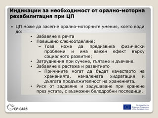 Индикации за необходимост от орално-моторна
рехабилитация при ЦП
 ЦП може да засегне орално-моторните умения, което води
до:
• Забавяне в речта
• Повишено слюноотделяне;
– Това може да предизвика физически
проблеми и има важен ефект върху
социалното развитие;
• Затруднения при сучене, гълтане и дъвчене.
• Забавяне в растежа и развитието
– Причините могат да бъдат качеството на
храненията, намалената хидратация и
дългата продължителност на храненията.
• Риск от задавяне и задушаване при хранене
през устата, с възможни белодробни последици.
 