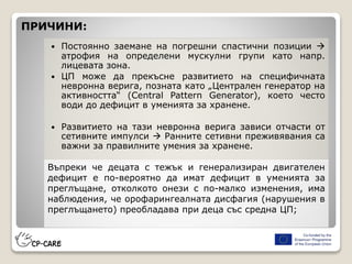  Постоянно заемане на погрешни спастични позиции 
атрофия на определени мускулни групи като напр.
лицевата зона.
 ЦП може да прекъсне развитието на специфичната
невронна верига, позната като „Централен генератор на
активността“ (Central Pattern Generator), което често
води до дефицит в уменията за хранене.
 Развитието на тази невронна верига зависи отчасти от
сетивните импулси  Ранните сетивни преживявания са
важни за правилните умения за хранене.
ПРИЧИНИ:
Въпреки че децата с тежък и генерализиран двигателен
дефицит е по-вероятно да имат дефицит в уменията за
преглъщане, отколкото онези с по-малко изменения, има
наблюдения, че орофарингеалната дисфагия (нарушения в
преглъщането) преобладава при деца със средна ЦП;
 