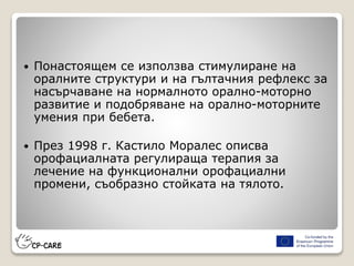  Понастоящем се използва стимулиране на
оралните структури и на гълтачния рефлекс за
насърчаване на нормалното орално-моторно
развитие и подобряване на орално-моторните
умения при бебета.
 През 1998 г. Кастило Моралес описва
орофациалната регулираща терапия за
лечение на функционални орофациални
промени, съобразно стойката на тялото.
 