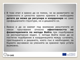  В този етап е важно да се помни, че за развитието на
правилното и цялостно орално хранене е необходимо
детето да може да регулира и координира не само
орофациалните структури, но и дишането си.
 Важно е да се вземат под внимание резултатите от
някои проучвания относно ефективността на
физиотерапията по метода Войта при подобряване
на респираторния модел. С метода Войта може да се
постигне подобрение в координацията между сученето,
преглъщането и дишането, което пък е необходимо, за
бързото заучаване на уменията за хранене през устата
възможно.
 