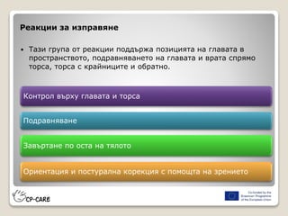 Реакции за изправяне
 Тази група от реакции поддържа позицията на главата в
пространството, подравняването на главата и врата спрямо
торса, торса с крайниците и обратно.
Контрол върху главата и торса
Подравняване
Завъртане по оста на тялото
Ориентация и постурална корекция с помощта на зрението
 