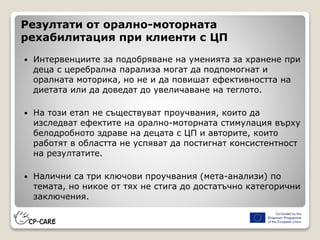 Резултати от орално-моторната
рехабилитация при клиенти с ЦП
 Интервенциите за подобряване на уменията за хранене при
деца с церебрална парализа могат да подпомогнат и
оралната моторика, но не и да повишат ефективността на
диетата или да доведат до увеличаване на теглото.
 На този етап не съществуват проучвания, които да
изследват ефектите на орално-моторната стимулация върху
белодробното здраве на децата с ЦП и авторите, които
работят в областта не успяват да постигнат консистентност
на резултатите.
 Налични са три ключови проучвания (мета-анализи) по
темата, но никое от тях не стига до достатъчно категорични
заключения.
 