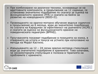  При комбиниране на различни техники, основаващи се на
адаптивните компоненти, в продължение на 12 седмици, се
установява значително подобрение по скалата за оценка на
функционалното хранене (FFA) и скалата на Бейли за
развитие на новороденото (BSID-II).
 Провеждането на орално-моторно обучение веднъж седмично
в продължение на 6 месеца, води до значително подобрение
по скалата на Карадуман за ефективност на дъвченето (KCPS )
и скалата за оценка на функционалното хранене на
поведенческата педиатрия (BPFAS).
 Проучванията показват подобрение в позицията на езика, в
отварянето на устата и тонуса на устните при използване на
метода на Морал Кастило.
 Извършването на 12 – 24 сесии орално-моторна стимулация
води до значително подобрение в храненето. Това означава,
че сензомоторната стимулация е полезна в терапията на
проблемите с храненето.
 