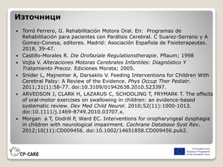 Източници
 Torró Ferrero, G. Rehabilitación Motora Oral. En: Programas de
Rehabilitación para pacientes con Parálisis Cerebral. C Suarez-Serrano y A
Gomez-Conesa, editores. Madrid: Asociación Española de Fisioterapeutas.
2018, 39-47.
 Castillo-Morales R. Die Orofaziale Regulationstherapie. Pflaum; 1998
 Vojta V. Alteraciones Motoras Cerebrales Infantiles: Diagnóstico Y
Tratamiento Precoz. Ediciones Morata; 2005.
 Snider L, Majnemer A, Darsaklis V. Feeding Interventions for Children With
Cerebral Palsy: A Review of the Evidence. Phys Occup Ther Pediatr.
2011;31(1):58-77. doi:10.3109/01942638.2010.523397.
 ARVEDSON J, CLARK H, LAZARUS C, SCHOOLING T, FRYMARK T. The effects
of oral-motor exercises on swallowing in children: an evidence-based
systematic review. Dev Med Child Neurol. 2010;52(11):1000-1013.
doi:10.1111/j.1469-8749.2010.03707.x.
 Morgan a T, Dodrill P, Ward EC. Interventions for oropharyngeal dysphagia
in children with neurological impairment. Cochrane Database Syst Rev.
2012;10(11):CD009456. doi:10.1002/14651858.CD009456.pub2.
 