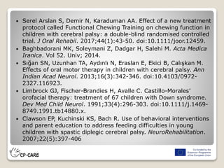  Serel Arslan S, Demir N, Karaduman AA. Effect of a new treatment
protocol called Functional Chewing Training on chewing function in
children with cerebral palsy: a double-blind randomised controlled
trial. J Oral Rehabil. 2017;44(1):43-50. doi:10.1111/joor.12459.
 Baghbadorani MK, Soleymani Z, Dadgar H, Salehi M. Acta Medica
Iranica. Vol 52. Univ; 2014.
 Sığan SN, Uzunhan TA, Aydınlı N, Eraslan E, Ekici B, Calışkan M.
Effects of oral motor therapy in children with cerebral palsy. Ann
Indian Acad Neurol. 2013;16(3):342-346. doi:10.4103/0972-
2327.116923.
 Limbrock GJ, Fischer-Brandies H, Avalle C. Castillo-Morales’
orofacial therapy: treatment of 67 children with Down syndrome.
Dev Med Child Neurol. 1991;33(4):296-303. doi:10.1111/j.1469-
8749.1991.tb14880.x.
 Clawson EP, Kuchinski KS, Bach R. Use of behavioral interventions
and parent education to address feeding difficulties in young
children with spastic diplegic cerebral palsy. NeuroRehabilitation.
2007;22(5):397-406
 