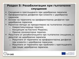  Смущения в преглъщането при церебрална парализа
 Орофарингеална дисфагия при клиенти с церебрална
парализа
 Основи на терапията на орофарингеална дисфагия при
церебрална парализа
 Различни методи за преодоляване на гълтателни смущения
o Невростимулираща терапия;
o Концепция на Кастило Моралес;
o Орална сензомоторна терапия.
 Резултати от рехабилитацията при гълтателни смущения, в
резултат на церебрална парализа
o Резултати от терапията на орофарингеална дисфагия
при клиенти с церебрална парализа;
o Резултати от терапията при проблеми с преглъщането
при лицас церебрална парализа.
Раздел 5: Рехабилитация при гълтателни
смущения
 