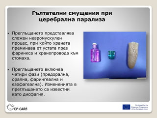 Гълтателни смущения при
церебрална парализа
 Преглъщането представлява
сложен невромускулен
процес, при който храната
преминава от устата през
фаринкса и хранопровода към
стомаха.
 Преглъщането включва
четири фази (предорална,
орална, фарингеална и
езофагеална). Измененията в
преглъщането са известни
като дисфагия.
 