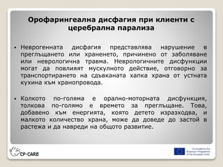 Орофарингеална дисфагия при клиенти с
церебрална парализа
 Неврогенната дисфагия представлява нарушение в
преглъщането или храненето, причинено от заболяване
или неврологична травма. Неврологичните дисфункции
могат да повлияят мускулното действие, отговорно за
транспортирането на сдъвканата хапка храна от устната
кухина към хранопровода.
 Колкото по-голяма е орално-моторната дисфункция,
толкова по-голямо е времето за преглъщане. Това,
добавено към енергията, която детето изразходва, и
малкото количество храна, може да доведе до застой в
растежа и да навреди на общото развитие.
 