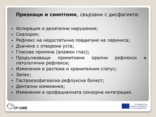 Признаци и симптоми, свързани с дисфагията:
 Аспирация и дихателни нарушения;
 Сиалорея;
 Рефлекс на недостатъчно повдигане на ларинкса;
 Дъвчене с отворена уста;
 Гласова промяна (влажен глас);
 Продължаващи примитивни орални рефлекси и
патологични рефлекси;
 Изменения в растежа и хранителния статус;
 Запек;
 Гастроезофагеална рефлуксна болест;
 Дентални изменения;
 Изменения в орофациалната сензорна интеграция.
 