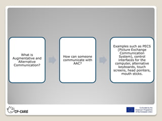 What is
Augmentative and
Alternative
Communication?
How can someone
communicate with
AAC?
Examples such as PECS
(Picture Exchange
Communication
System), control
interfaces for the
computer, alternative
keyboards, touch
screens, head pointers,
mouth sticks.
 