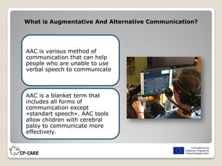 AAC is various method of
communication that can help
people who are unable to use
verbal speech to communicate
AAC is a blanket term that
includes all forms of
communication except
«standart speech». AAC tools
allow children with cerebral
palsy to communicate more
effectively.
What is Augmentative And Alternative Communication?
 