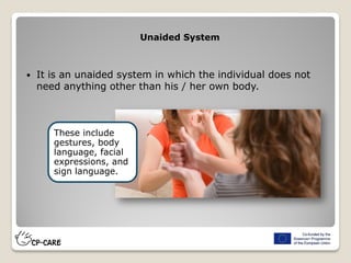  It is an unaided system in which the individual does not
need anything other than his / her own body.
Unaided System
These include
gestures, body
language, facial
expressions, and
sign language.
 