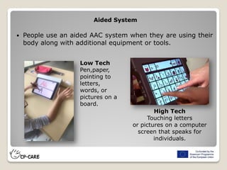  People use an aided AAC system when they are using their
body along with additional equipment or tools.
Aided System
High Tech
Touching letters
or pictures on a computer
screen that speaks for
individuals.
Low Tech
Pen,paper,
pointing to
letters,
words, or
pictures on a
board.
 
