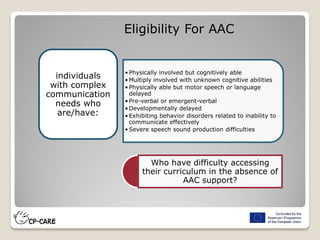 Eligibility For AAC
•Physically involved but cognitively able
•Multiply involved with unknown cognitive abilities
•Physically able but motor speech or language
delayed
•Pre-verbal or emergent-verbal
•Developmentally delayed
•Exhibiting behavior disorders related to inability to
communicate effectively
•Severe speech sound production difficulties
individuals
with complex
communication
needs who
are/have:
Who have difficulty accessing
their curriculum in the absence of
AAC support?
 