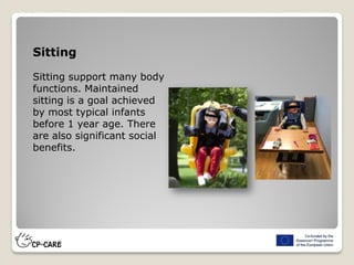 Sitting
Sitting support many body
functions. Maintained
sitting is a goal achieved
by most typical infants
before 1 year age. There
are also significant social
benefits.
 
