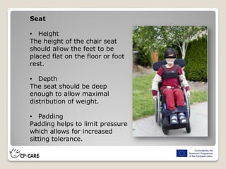 Seat
• Height
The height of the chair seat
should allow the feet to be
placed flat on the floor or foot
rest.
• Depth
The seat should be deep
enough to allow maximal
distribution of weight.
• Padding
Padding helps to limit pressure
which allows for increased
sitting tolerance.
 