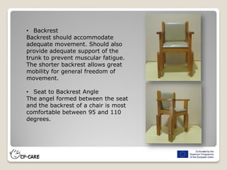 • Backrest
Backrest should accommodate
adequate movement. Should also
provide adequate support of the
trunk to prevent muscular fatigue.
The shorter backrest allows great
mobility for general freedom of
movement.
• Seat to Backrest Angle
The angel formed between the seat
and the backrest of a chair is most
comfortable between 95 and 110
degrees.
 