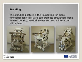 Standing
The standing posture is the foundation for many
functional activities. Also can promote circulation, bone
mineral density, vertical access and social interaction
with others.
 