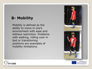 B- Mobility
Mobility is defined as the
ability to move in one’s
environment with ease and
without restriction. Problems
with walking, rolling over in
bed or transitioning
positions are examples of
mobility limitations.
 