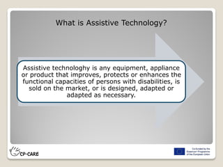 Assistive technologhy is any equipment, appliance
or product that improves, protects or enhances the
functional capacities of persons with disabilities, is
sold on the market, or is designed, adapted or
adapted as necessary.
What is Assistive Technology?
 