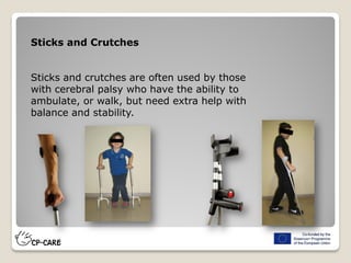 Sticks and Crutches
Sticks and crutches are often used by those
with cerebral palsy who have the ability to
ambulate, or walk, but need extra help with
balance and stability.
 