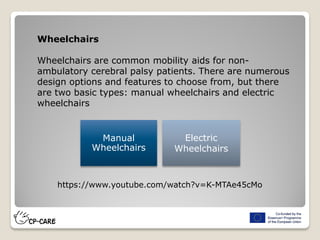 Wheelchairs
Wheelchairs are common mobility aids for non-
ambulatory cerebral palsy patients. There are numerous
design options and features to choose from, but there
are two basic types: manual wheelchairs and electric
wheelchairs
Manual
Wheelchairs
Electric
Wheelchairs
https://www.youtube.com/watch?v=K-MTAe45cMo
 