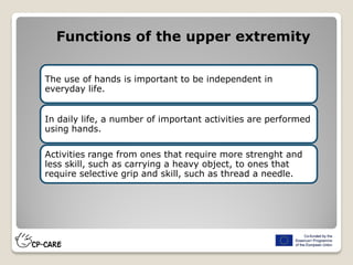 Functions of the upper extremity
The use of hands is important to be independent in
everyday life.
In daily life, a number of important activities are performed
using hands.
Activities range from ones that require more strenght and
less skill, such as carrying a heavy object, to ones that
require selective grip and skill, such as thread a needle.
 
