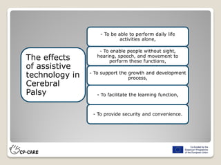 - To be able to perform daily life
activities alone,
- To enable people without sight,
hearing, speech, and movement to
perform these functions,
- To support the growth and development
process,
- To facilitate the learning function,
- To provide security and convenience.
The effects
of assistive
technology in
Cerebral
Palsy
 