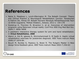 References
 Raine S, Meadows L, Lynch-Ellerington M. The Bobath Concept: Theory
and Clinical Practice in Neurological Rehabilitation Çeviren: Karaduman
A,Yildirim SA, Yilmaz ÖT. Bobath Kavrami Nörolojik Rehabilitasyonda Teori
ve Klinik Uygulama. Pelikan Kitabevi., Ankara; 2012 s: 154-178
 Sveistrup H, Thornton M, Brvanton C, et al. Outcomes of intervention
programs using flatscreen virtual reality. Conf Proc iEEE Eng Med Biol Soc.
2004;7: 4856–4858
 A paediatric interactive therapy system for arm and hand rehabilitation.
in Virtual Rehabilitation, 2008
 Alamri A, Eid M, iglesias R, Shirmohammadi S, El Sadik A. Haptic virtual
rehabilitation exercises for poststroke diagnosis. iEEE Trans instrum Meas
2008;57:1876-84.
 Bouzit M, Burdea G, Popescu G, Boian R. The Rutgers Master ii—New
design force-feedback glove. iEEE Trans instrum Meas 2002:7;256-63
 