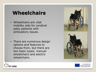 Wheelchairs
• Wheelchairs are vital
mobility aids for cerebral
palsy patients with
ambulatory issues.
• There are numerous design
options and features to
choose from, but there are
two basic types: manual
wheelchairs and electric
wheelchairs.
 